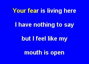 Your fear is living here

I have nothing to say

but I feel like my

mouth is open