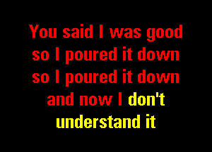 You said I was good
so I poured it down

so I poured it down
and now I don't
understand it