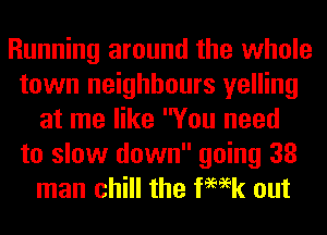 Running around the whole
town neighbours yelling
at me like You need
to slow down going 38
man chill the femk out
