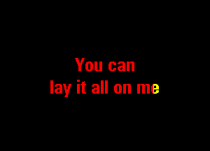 You can

lay it all on me