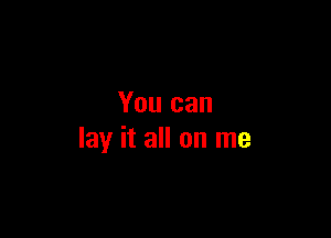 You can

lay it all on me