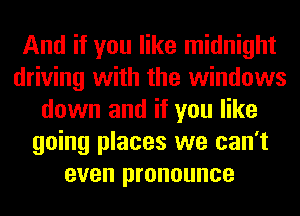 And if you like midnight
driving with the windows
down and if you like
going places we can't
even pronounce