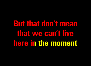 But that don't mean

that we can't live
here in the moment