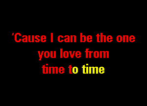 'Cause I can be the one

you love from
time to time