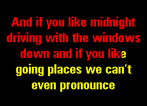 And if you like midnight
driving with the windows
down and if you like
going places we can't
even pronounce