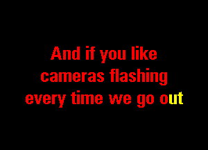 And if you like

cameras flashing
every time we go out