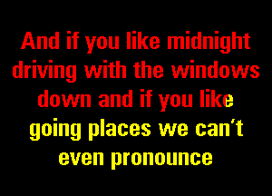 And if you like midnight
driving with the windows
down and if you like
going places we can't
even pronounce