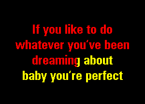 If you like to do
whatever you've been

dreaming about
baby you're perfect