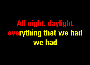 All night, daylight

everything that we had
we had