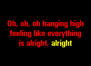 Oh, oh, oh hanging high

feeling like everything
is alright. alright