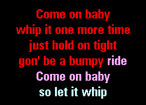 Come on baby
whip it one more time
iust hold on tight
gon' he a bumpy ride
Come on baby
so let it whip