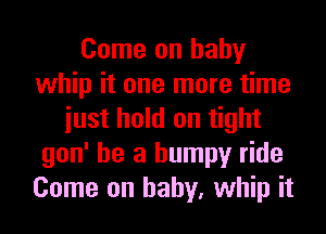 Come on baby
whip it one more time
iust hold on tight
gon' he a bumpy ride
Come on baby, whip it