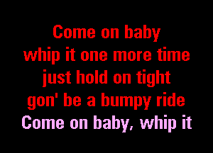 Come on baby
whip it one more time
iust hold on tight
gon' he a bumpy ride
Come on baby, whip it