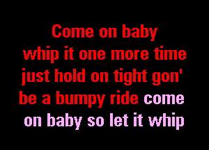 Come on baby
whip it one more time
iust hold on tight gon'
he a bumpy ride come
on baby so let it whip