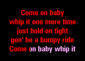 Come on baby
whip it one more time
iust hold on tight
gon' he a bumpy ride
Come on baby whip it