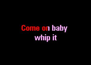Come on baby

whip it
