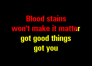 Blood stains
won't make it matter

got good things
gotyou