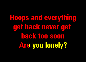 Hoops and everything
get back never get

back too soon
Are you lonely?