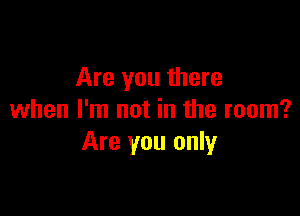 Are you there

when I'm not in the room?
Are you only
