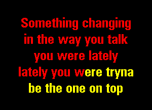 Something changing
in the way you talk
you were lately
lately you were tryna

be the one on top I