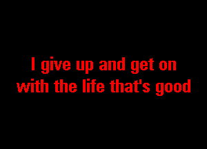 I give up and get on

with the life that's good
