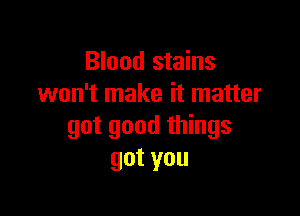 Blood stains
won't make it matter

got good things
gotyou