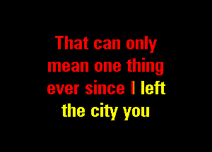 That can only
mean one thing

ever since I left
the city you