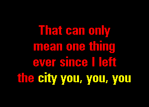 That can only
mean one thing

ever since I left
the city you, you, you