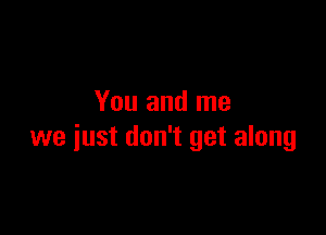 You and me

we just don't get along