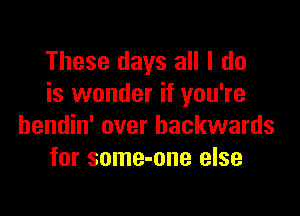 These days all I do
is wonder if you're

bendin' over backwards
for some-one else