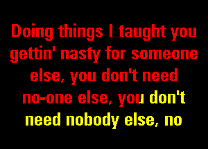 Doing things I taught you
gettin' nasty for someone
else, you don't need
no-one else, you don't
need nobody else, no