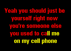 Yeah you should iust be
yourself right now
you're someone else
you used to call me
on my cell phone