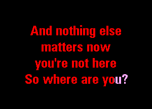 And nothing else
matters now

you're not here
So where are you?
