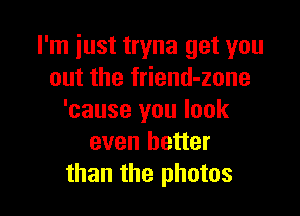 I'm just tryna get you
out the friend-zone

'cause you look
even better
than the photos