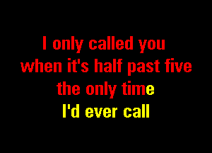 I only called you
when it's half past five

the only time
I'd ever call
