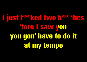 I just fmked two hmmhes
'fore I saw you

you gon' have to do it
at my tempo