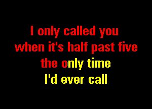 I only called you
when it's half past five

the only time
I'd ever call