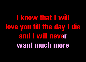 I know that I will
love you till the day I die

and I will never
want much more