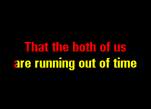 That the both of us

are running out of time