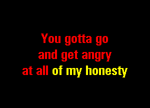 You gotta go

and get angry
at all of my honesty