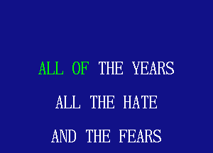 ALL OF THE YEARS
ALL THE HATE

AND THE FEARS l