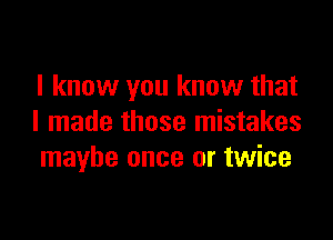 I know you know that

I made those mistakes
maybe once or twice