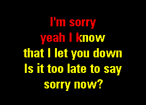 I'm sorry
yeah I know

that I let you down
Is it too late to sayr
sorry now?