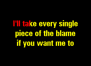 I'll take every single

piece of the blame
if you want me to