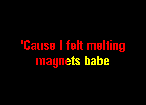 'Cause I felt melting

magnets babe