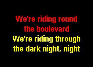 We're riding round
the boulevard

We're riding through
the dark night, night