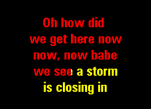 Oh how did
we get here now

now, now babe
we see a storm
is closing in