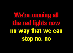 We're running all
the red lights now

no way that we can
stop no, no