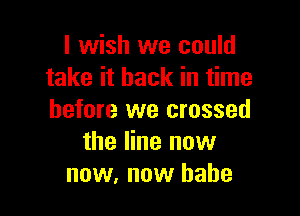 I wish we could
take it back in time

before we crossed
the line now
now, now babe