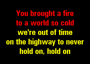 You brought a fire
to a world so cold

we're out of time
on the highway to never
hold on, hold on